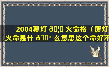 2004覆灯 🦅 火命格（覆灯火命是什 💮 么意思这个命好不好）